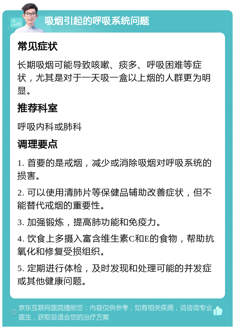 吸烟引起的呼吸系统问题 常见症状 长期吸烟可能导致咳嗽、痰多、呼吸困难等症状，尤其是对于一天吸一盒以上烟的人群更为明显。 推荐科室 呼吸内科或肺科 调理要点 1. 首要的是戒烟，减少或消除吸烟对呼吸系统的损害。 2. 可以使用清肺片等保健品辅助改善症状，但不能替代戒烟的重要性。 3. 加强锻炼，提高肺功能和免疫力。 4. 饮食上多摄入富含维生素C和E的食物，帮助抗氧化和修复受损组织。 5. 定期进行体检，及时发现和处理可能的并发症或其他健康问题。