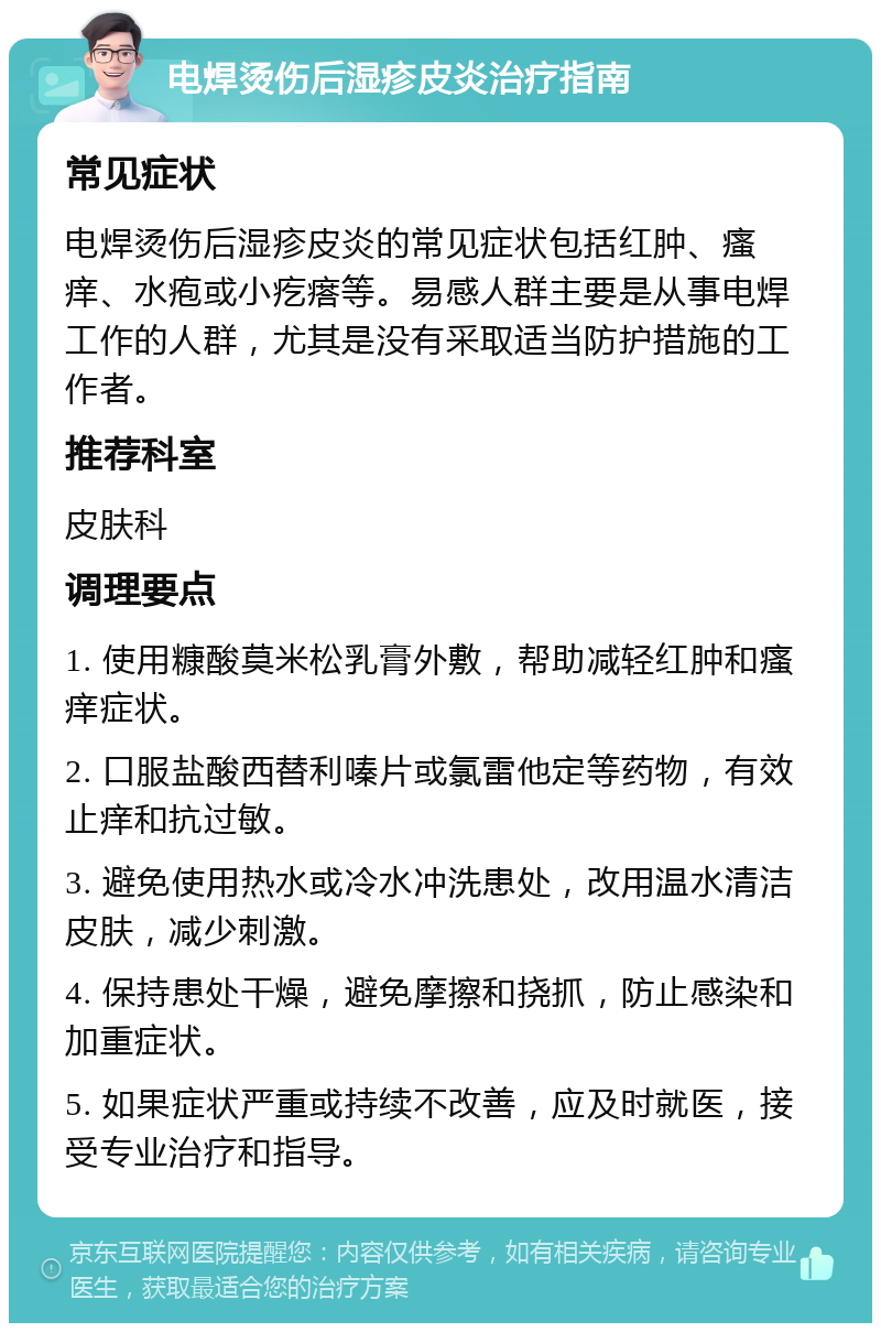 电焊烫伤后湿疹皮炎治疗指南 常见症状 电焊烫伤后湿疹皮炎的常见症状包括红肿、瘙痒、水疱或小疙瘩等。易感人群主要是从事电焊工作的人群，尤其是没有采取适当防护措施的工作者。 推荐科室 皮肤科 调理要点 1. 使用糠酸莫米松乳膏外敷，帮助减轻红肿和瘙痒症状。 2. 口服盐酸西替利嗪片或氯雷他定等药物，有效止痒和抗过敏。 3. 避免使用热水或冷水冲洗患处，改用温水清洁皮肤，减少刺激。 4. 保持患处干燥，避免摩擦和挠抓，防止感染和加重症状。 5. 如果症状严重或持续不改善，应及时就医，接受专业治疗和指导。