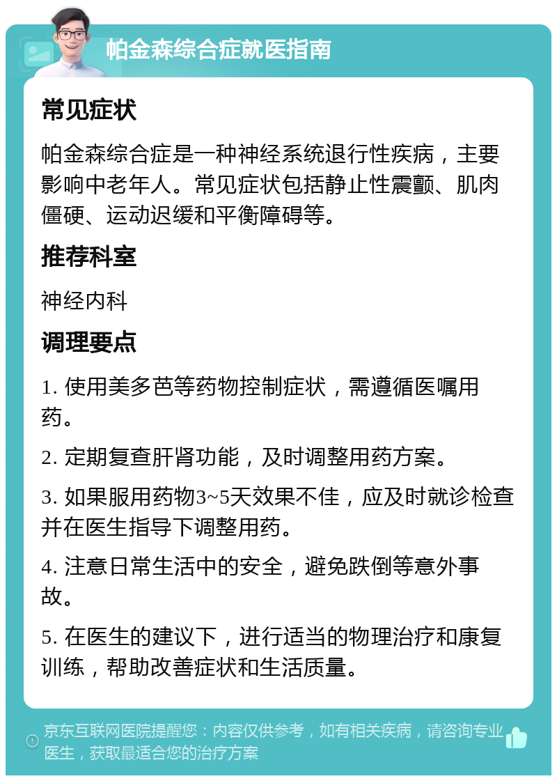 帕金森综合症就医指南 常见症状 帕金森综合症是一种神经系统退行性疾病，主要影响中老年人。常见症状包括静止性震颤、肌肉僵硬、运动迟缓和平衡障碍等。 推荐科室 神经内科 调理要点 1. 使用美多芭等药物控制症状，需遵循医嘱用药。 2. 定期复查肝肾功能，及时调整用药方案。 3. 如果服用药物3~5天效果不佳，应及时就诊检查并在医生指导下调整用药。 4. 注意日常生活中的安全，避免跌倒等意外事故。 5. 在医生的建议下，进行适当的物理治疗和康复训练，帮助改善症状和生活质量。