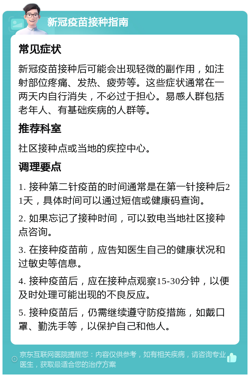 新冠疫苗接种指南 常见症状 新冠疫苗接种后可能会出现轻微的副作用，如注射部位疼痛、发热、疲劳等。这些症状通常在一两天内自行消失，不必过于担心。易感人群包括老年人、有基础疾病的人群等。 推荐科室 社区接种点或当地的疾控中心。 调理要点 1. 接种第二针疫苗的时间通常是在第一针接种后21天，具体时间可以通过短信或健康码查询。 2. 如果忘记了接种时间，可以致电当地社区接种点咨询。 3. 在接种疫苗前，应告知医生自己的健康状况和过敏史等信息。 4. 接种疫苗后，应在接种点观察15-30分钟，以便及时处理可能出现的不良反应。 5. 接种疫苗后，仍需继续遵守防疫措施，如戴口罩、勤洗手等，以保护自己和他人。