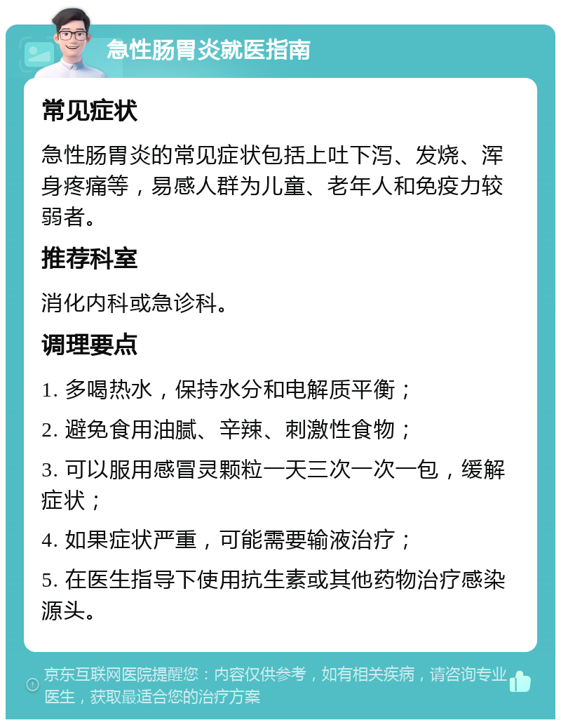 急性肠胃炎就医指南 常见症状 急性肠胃炎的常见症状包括上吐下泻、发烧、浑身疼痛等，易感人群为儿童、老年人和免疫力较弱者。 推荐科室 消化内科或急诊科。 调理要点 1. 多喝热水，保持水分和电解质平衡； 2. 避免食用油腻、辛辣、刺激性食物； 3. 可以服用感冒灵颗粒一天三次一次一包，缓解症状； 4. 如果症状严重，可能需要输液治疗； 5. 在医生指导下使用抗生素或其他药物治疗感染源头。