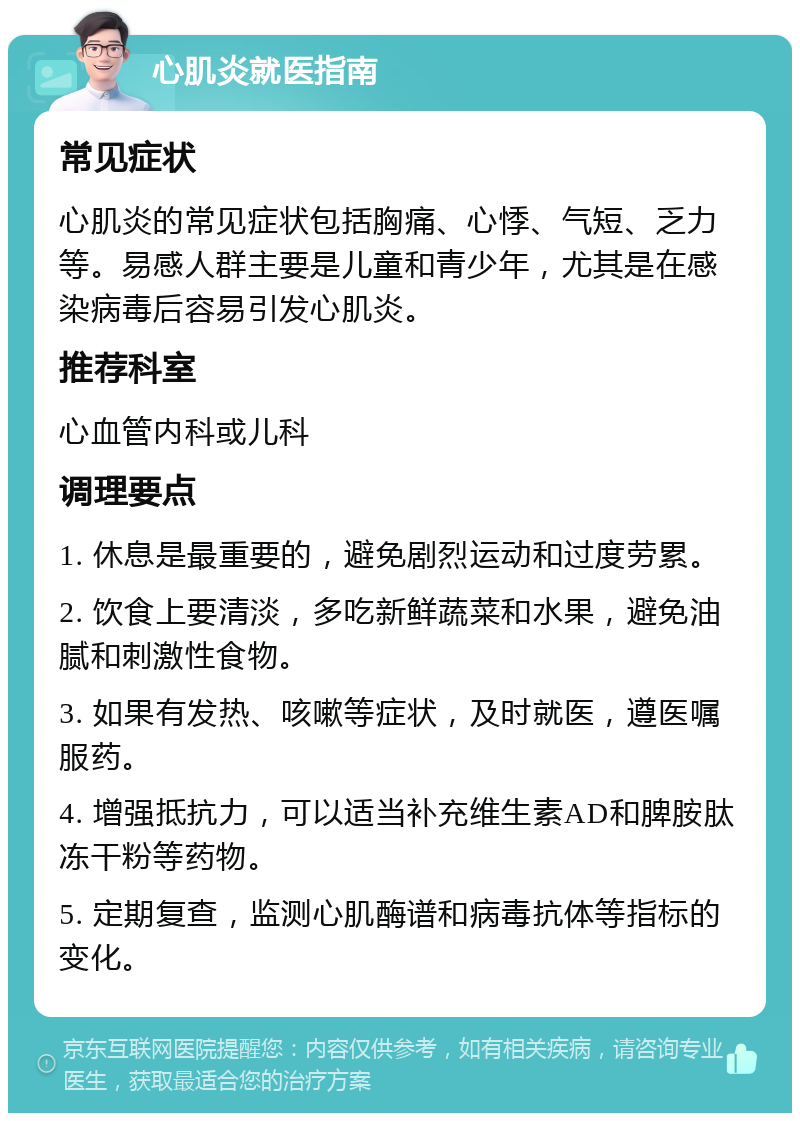 心肌炎就医指南 常见症状 心肌炎的常见症状包括胸痛、心悸、气短、乏力等。易感人群主要是儿童和青少年，尤其是在感染病毒后容易引发心肌炎。 推荐科室 心血管内科或儿科 调理要点 1. 休息是最重要的，避免剧烈运动和过度劳累。 2. 饮食上要清淡，多吃新鲜蔬菜和水果，避免油腻和刺激性食物。 3. 如果有发热、咳嗽等症状，及时就医，遵医嘱服药。 4. 增强抵抗力，可以适当补充维生素AD和脾胺肽冻干粉等药物。 5. 定期复查，监测心肌酶谱和病毒抗体等指标的变化。