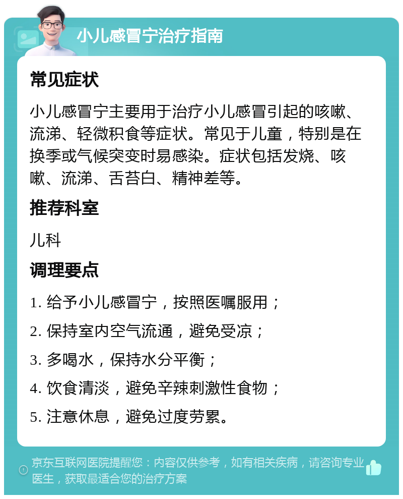 小儿感冒宁治疗指南 常见症状 小儿感冒宁主要用于治疗小儿感冒引起的咳嗽、流涕、轻微积食等症状。常见于儿童，特别是在换季或气候突变时易感染。症状包括发烧、咳嗽、流涕、舌苔白、精神差等。 推荐科室 儿科 调理要点 1. 给予小儿感冒宁，按照医嘱服用； 2. 保持室内空气流通，避免受凉； 3. 多喝水，保持水分平衡； 4. 饮食清淡，避免辛辣刺激性食物； 5. 注意休息，避免过度劳累。