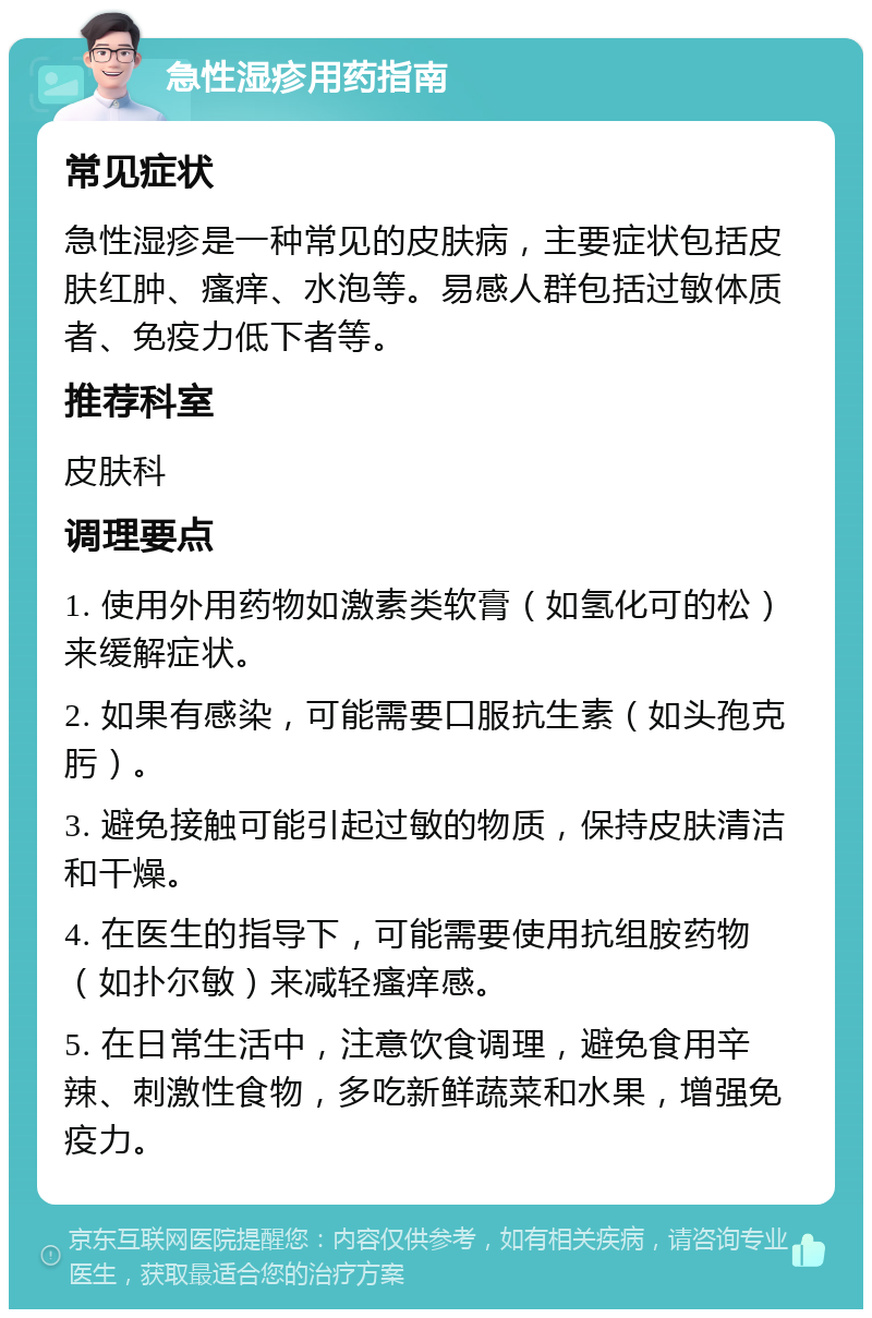 急性湿疹用药指南 常见症状 急性湿疹是一种常见的皮肤病，主要症状包括皮肤红肿、瘙痒、水泡等。易感人群包括过敏体质者、免疫力低下者等。 推荐科室 皮肤科 调理要点 1. 使用外用药物如激素类软膏（如氢化可的松）来缓解症状。 2. 如果有感染，可能需要口服抗生素（如头孢克肟）。 3. 避免接触可能引起过敏的物质，保持皮肤清洁和干燥。 4. 在医生的指导下，可能需要使用抗组胺药物（如扑尔敏）来减轻瘙痒感。 5. 在日常生活中，注意饮食调理，避免食用辛辣、刺激性食物，多吃新鲜蔬菜和水果，增强免疫力。