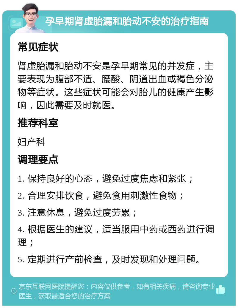 孕早期肾虚胎漏和胎动不安的治疗指南 常见症状 肾虚胎漏和胎动不安是孕早期常见的并发症，主要表现为腹部不适、腰酸、阴道出血或褐色分泌物等症状。这些症状可能会对胎儿的健康产生影响，因此需要及时就医。 推荐科室 妇产科 调理要点 1. 保持良好的心态，避免过度焦虑和紧张； 2. 合理安排饮食，避免食用刺激性食物； 3. 注意休息，避免过度劳累； 4. 根据医生的建议，适当服用中药或西药进行调理； 5. 定期进行产前检查，及时发现和处理问题。