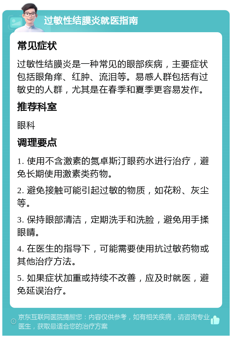 过敏性结膜炎就医指南 常见症状 过敏性结膜炎是一种常见的眼部疾病，主要症状包括眼角痒、红肿、流泪等。易感人群包括有过敏史的人群，尤其是在春季和夏季更容易发作。 推荐科室 眼科 调理要点 1. 使用不含激素的氮卓斯汀眼药水进行治疗，避免长期使用激素类药物。 2. 避免接触可能引起过敏的物质，如花粉、灰尘等。 3. 保持眼部清洁，定期洗手和洗脸，避免用手揉眼睛。 4. 在医生的指导下，可能需要使用抗过敏药物或其他治疗方法。 5. 如果症状加重或持续不改善，应及时就医，避免延误治疗。