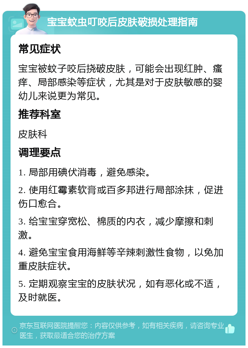 宝宝蚊虫叮咬后皮肤破损处理指南 常见症状 宝宝被蚊子咬后挠破皮肤，可能会出现红肿、瘙痒、局部感染等症状，尤其是对于皮肤敏感的婴幼儿来说更为常见。 推荐科室 皮肤科 调理要点 1. 局部用碘伏消毒，避免感染。 2. 使用红霉素软膏或百多邦进行局部涂抹，促进伤口愈合。 3. 给宝宝穿宽松、棉质的内衣，减少摩擦和刺激。 4. 避免宝宝食用海鲜等辛辣刺激性食物，以免加重皮肤症状。 5. 定期观察宝宝的皮肤状况，如有恶化或不适，及时就医。