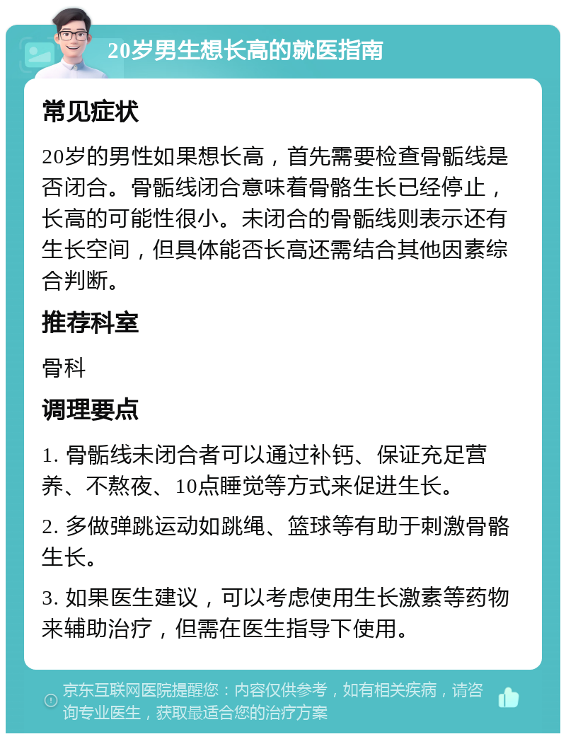 20岁男生想长高的就医指南 常见症状 20岁的男性如果想长高，首先需要检查骨骺线是否闭合。骨骺线闭合意味着骨骼生长已经停止，长高的可能性很小。未闭合的骨骺线则表示还有生长空间，但具体能否长高还需结合其他因素综合判断。 推荐科室 骨科 调理要点 1. 骨骺线未闭合者可以通过补钙、保证充足营养、不熬夜、10点睡觉等方式来促进生长。 2. 多做弹跳运动如跳绳、篮球等有助于刺激骨骼生长。 3. 如果医生建议，可以考虑使用生长激素等药物来辅助治疗，但需在医生指导下使用。