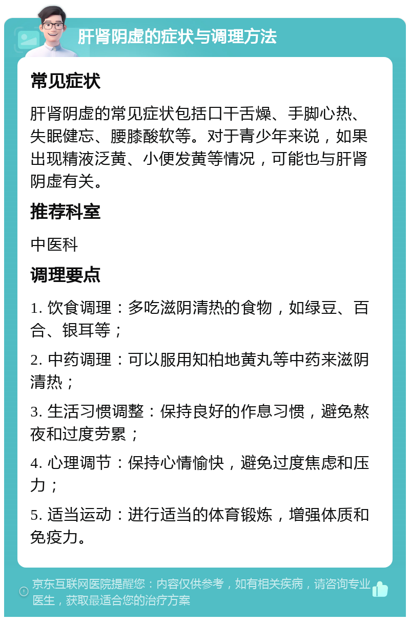 肝肾阴虚的症状与调理方法 常见症状 肝肾阴虚的常见症状包括口干舌燥、手脚心热、失眠健忘、腰膝酸软等。对于青少年来说，如果出现精液泛黄、小便发黄等情况，可能也与肝肾阴虚有关。 推荐科室 中医科 调理要点 1. 饮食调理：多吃滋阴清热的食物，如绿豆、百合、银耳等； 2. 中药调理：可以服用知柏地黄丸等中药来滋阴清热； 3. 生活习惯调整：保持良好的作息习惯，避免熬夜和过度劳累； 4. 心理调节：保持心情愉快，避免过度焦虑和压力； 5. 适当运动：进行适当的体育锻炼，增强体质和免疫力。