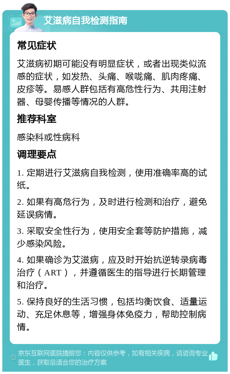 艾滋病自我检测指南 常见症状 艾滋病初期可能没有明显症状，或者出现类似流感的症状，如发热、头痛、喉咙痛、肌肉疼痛、皮疹等。易感人群包括有高危性行为、共用注射器、母婴传播等情况的人群。 推荐科室 感染科或性病科 调理要点 1. 定期进行艾滋病自我检测，使用准确率高的试纸。 2. 如果有高危行为，及时进行检测和治疗，避免延误病情。 3. 采取安全性行为，使用安全套等防护措施，减少感染风险。 4. 如果确诊为艾滋病，应及时开始抗逆转录病毒治疗（ART），并遵循医生的指导进行长期管理和治疗。 5. 保持良好的生活习惯，包括均衡饮食、适量运动、充足休息等，增强身体免疫力，帮助控制病情。