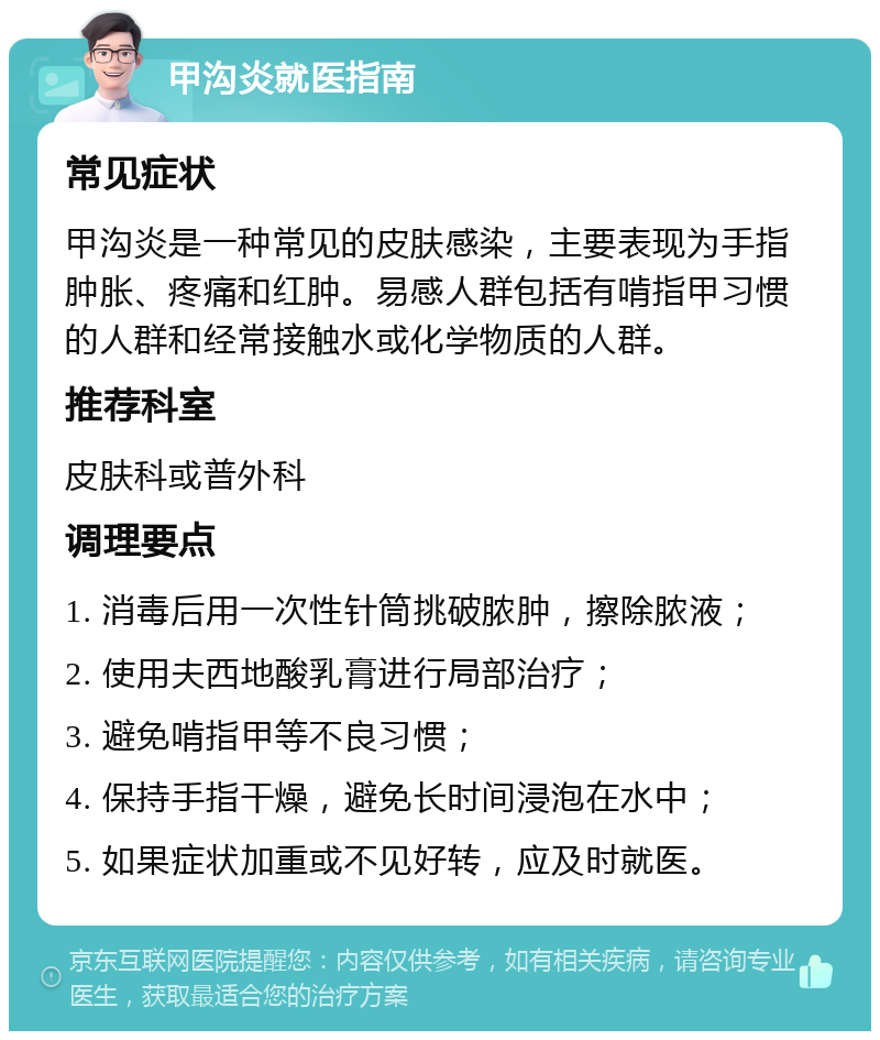 甲沟炎就医指南 常见症状 甲沟炎是一种常见的皮肤感染，主要表现为手指肿胀、疼痛和红肿。易感人群包括有啃指甲习惯的人群和经常接触水或化学物质的人群。 推荐科室 皮肤科或普外科 调理要点 1. 消毒后用一次性针筒挑破脓肿，擦除脓液； 2. 使用夫西地酸乳膏进行局部治疗； 3. 避免啃指甲等不良习惯； 4. 保持手指干燥，避免长时间浸泡在水中； 5. 如果症状加重或不见好转，应及时就医。