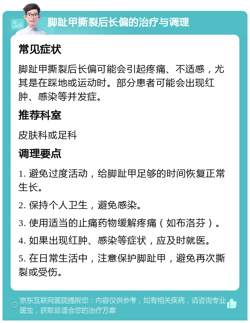 脚趾甲撕裂后长偏的治疗与调理 常见症状 脚趾甲撕裂后长偏可能会引起疼痛、不适感，尤其是在踩地或运动时。部分患者可能会出现红肿、感染等并发症。 推荐科室 皮肤科或足科 调理要点 1. 避免过度活动，给脚趾甲足够的时间恢复正常生长。 2. 保持个人卫生，避免感染。 3. 使用适当的止痛药物缓解疼痛（如布洛芬）。 4. 如果出现红肿、感染等症状，应及时就医。 5. 在日常生活中，注意保护脚趾甲，避免再次撕裂或受伤。