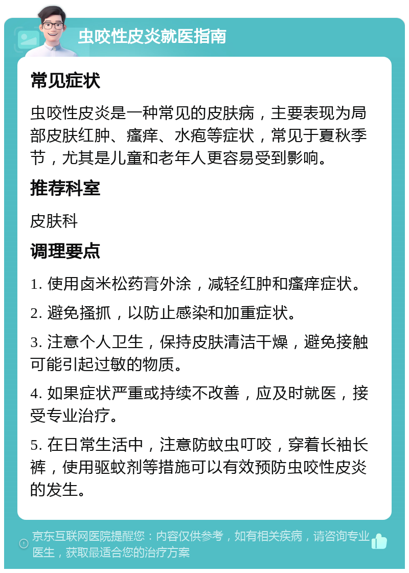 虫咬性皮炎就医指南 常见症状 虫咬性皮炎是一种常见的皮肤病，主要表现为局部皮肤红肿、瘙痒、水疱等症状，常见于夏秋季节，尤其是儿童和老年人更容易受到影响。 推荐科室 皮肤科 调理要点 1. 使用卤米松药膏外涂，减轻红肿和瘙痒症状。 2. 避免搔抓，以防止感染和加重症状。 3. 注意个人卫生，保持皮肤清洁干燥，避免接触可能引起过敏的物质。 4. 如果症状严重或持续不改善，应及时就医，接受专业治疗。 5. 在日常生活中，注意防蚊虫叮咬，穿着长袖长裤，使用驱蚊剂等措施可以有效预防虫咬性皮炎的发生。