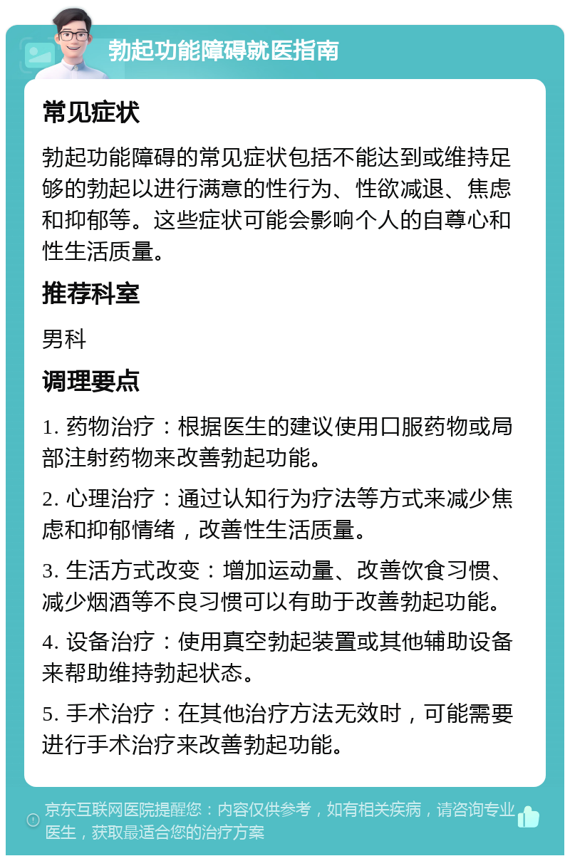 勃起功能障碍就医指南 常见症状 勃起功能障碍的常见症状包括不能达到或维持足够的勃起以进行满意的性行为、性欲减退、焦虑和抑郁等。这些症状可能会影响个人的自尊心和性生活质量。 推荐科室 男科 调理要点 1. 药物治疗：根据医生的建议使用口服药物或局部注射药物来改善勃起功能。 2. 心理治疗：通过认知行为疗法等方式来减少焦虑和抑郁情绪，改善性生活质量。 3. 生活方式改变：增加运动量、改善饮食习惯、减少烟酒等不良习惯可以有助于改善勃起功能。 4. 设备治疗：使用真空勃起装置或其他辅助设备来帮助维持勃起状态。 5. 手术治疗：在其他治疗方法无效时，可能需要进行手术治疗来改善勃起功能。