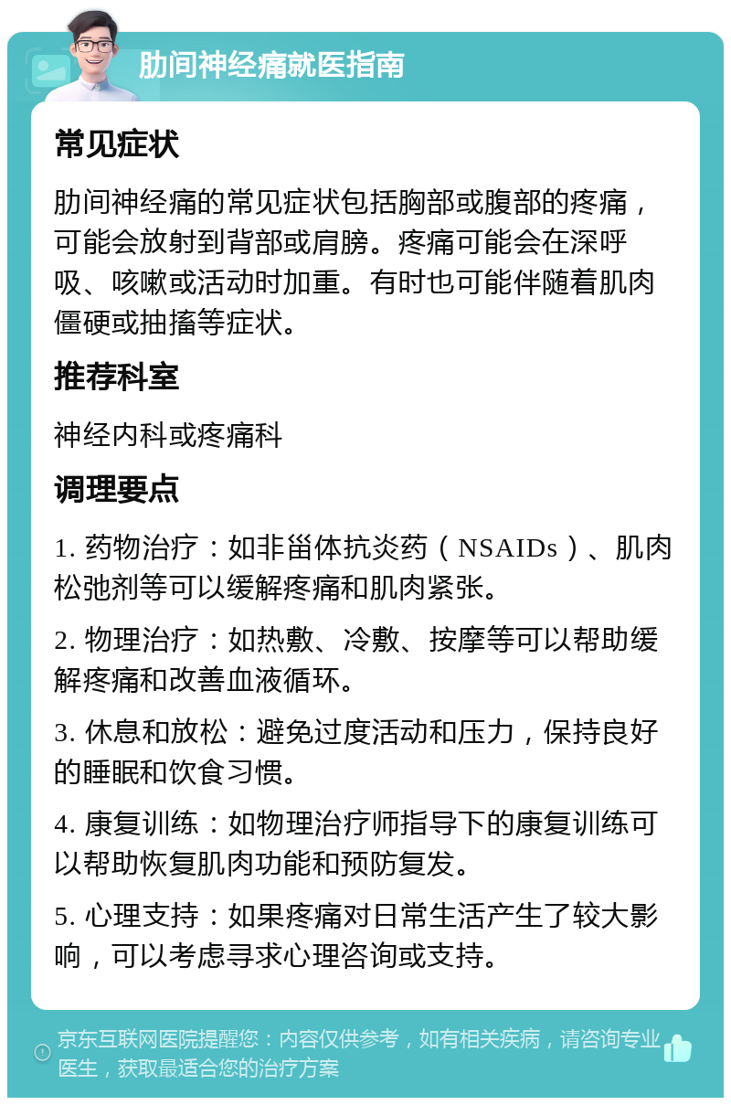 肋间神经痛就医指南 常见症状 肋间神经痛的常见症状包括胸部或腹部的疼痛，可能会放射到背部或肩膀。疼痛可能会在深呼吸、咳嗽或活动时加重。有时也可能伴随着肌肉僵硬或抽搐等症状。 推荐科室 神经内科或疼痛科 调理要点 1. 药物治疗：如非甾体抗炎药（NSAIDs）、肌肉松弛剂等可以缓解疼痛和肌肉紧张。 2. 物理治疗：如热敷、冷敷、按摩等可以帮助缓解疼痛和改善血液循环。 3. 休息和放松：避免过度活动和压力，保持良好的睡眠和饮食习惯。 4. 康复训练：如物理治疗师指导下的康复训练可以帮助恢复肌肉功能和预防复发。 5. 心理支持：如果疼痛对日常生活产生了较大影响，可以考虑寻求心理咨询或支持。