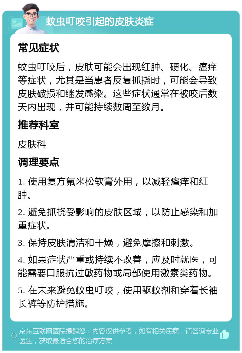 蚊虫叮咬引起的皮肤炎症 常见症状 蚊虫叮咬后，皮肤可能会出现红肿、硬化、瘙痒等症状，尤其是当患者反复抓挠时，可能会导致皮肤破损和继发感染。这些症状通常在被咬后数天内出现，并可能持续数周至数月。 推荐科室 皮肤科 调理要点 1. 使用复方氟米松软膏外用，以减轻瘙痒和红肿。 2. 避免抓挠受影响的皮肤区域，以防止感染和加重症状。 3. 保持皮肤清洁和干燥，避免摩擦和刺激。 4. 如果症状严重或持续不改善，应及时就医，可能需要口服抗过敏药物或局部使用激素类药物。 5. 在未来避免蚊虫叮咬，使用驱蚊剂和穿着长袖长裤等防护措施。