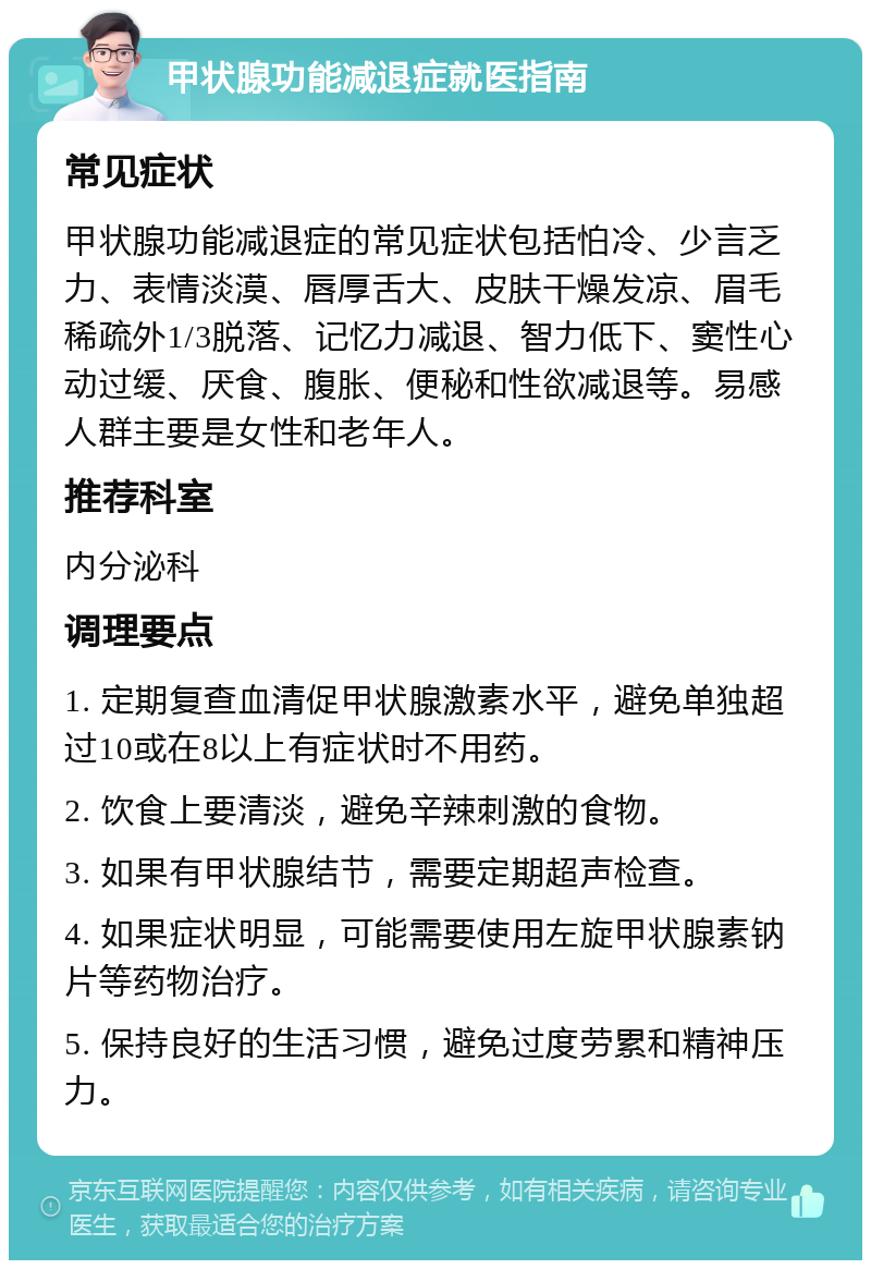 甲状腺功能减退症就医指南 常见症状 甲状腺功能减退症的常见症状包括怕冷、少言乏力、表情淡漠、唇厚舌大、皮肤干燥发凉、眉毛稀疏外1/3脱落、记忆力减退、智力低下、窦性心动过缓、厌食、腹胀、便秘和性欲减退等。易感人群主要是女性和老年人。 推荐科室 内分泌科 调理要点 1. 定期复查血清促甲状腺激素水平，避免单独超过10或在8以上有症状时不用药。 2. 饮食上要清淡，避免辛辣刺激的食物。 3. 如果有甲状腺结节，需要定期超声检查。 4. 如果症状明显，可能需要使用左旋甲状腺素钠片等药物治疗。 5. 保持良好的生活习惯，避免过度劳累和精神压力。