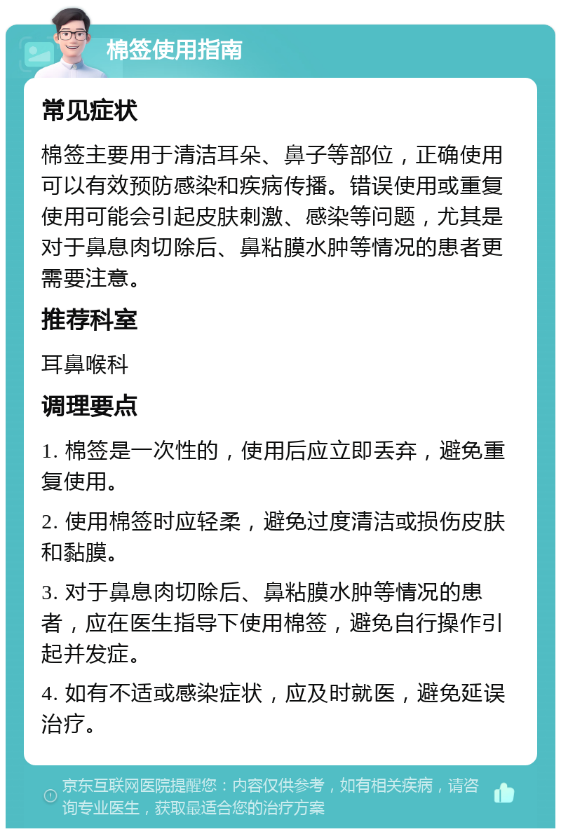 棉签使用指南 常见症状 棉签主要用于清洁耳朵、鼻子等部位，正确使用可以有效预防感染和疾病传播。错误使用或重复使用可能会引起皮肤刺激、感染等问题，尤其是对于鼻息肉切除后、鼻粘膜水肿等情况的患者更需要注意。 推荐科室 耳鼻喉科 调理要点 1. 棉签是一次性的，使用后应立即丢弃，避免重复使用。 2. 使用棉签时应轻柔，避免过度清洁或损伤皮肤和黏膜。 3. 对于鼻息肉切除后、鼻粘膜水肿等情况的患者，应在医生指导下使用棉签，避免自行操作引起并发症。 4. 如有不适或感染症状，应及时就医，避免延误治疗。