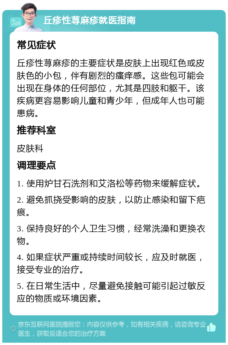 丘疹性荨麻疹就医指南 常见症状 丘疹性荨麻疹的主要症状是皮肤上出现红色或皮肤色的小包，伴有剧烈的瘙痒感。这些包可能会出现在身体的任何部位，尤其是四肢和躯干。该疾病更容易影响儿童和青少年，但成年人也可能患病。 推荐科室 皮肤科 调理要点 1. 使用炉甘石洗剂和艾洛松等药物来缓解症状。 2. 避免抓挠受影响的皮肤，以防止感染和留下疤痕。 3. 保持良好的个人卫生习惯，经常洗澡和更换衣物。 4. 如果症状严重或持续时间较长，应及时就医，接受专业的治疗。 5. 在日常生活中，尽量避免接触可能引起过敏反应的物质或环境因素。