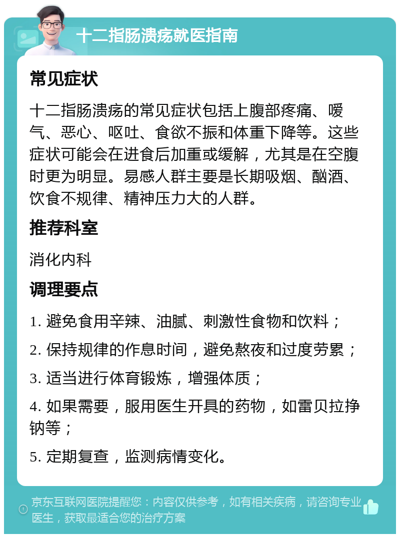 十二指肠溃疡就医指南 常见症状 十二指肠溃疡的常见症状包括上腹部疼痛、嗳气、恶心、呕吐、食欲不振和体重下降等。这些症状可能会在进食后加重或缓解，尤其是在空腹时更为明显。易感人群主要是长期吸烟、酗酒、饮食不规律、精神压力大的人群。 推荐科室 消化内科 调理要点 1. 避免食用辛辣、油腻、刺激性食物和饮料； 2. 保持规律的作息时间，避免熬夜和过度劳累； 3. 适当进行体育锻炼，增强体质； 4. 如果需要，服用医生开具的药物，如雷贝拉挣钠等； 5. 定期复查，监测病情变化。