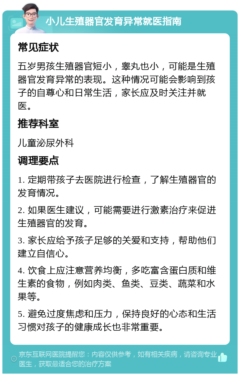 小儿生殖器官发育异常就医指南 常见症状 五岁男孩生殖器官短小，睾丸也小，可能是生殖器官发育异常的表现。这种情况可能会影响到孩子的自尊心和日常生活，家长应及时关注并就医。 推荐科室 儿童泌尿外科 调理要点 1. 定期带孩子去医院进行检查，了解生殖器官的发育情况。 2. 如果医生建议，可能需要进行激素治疗来促进生殖器官的发育。 3. 家长应给予孩子足够的关爱和支持，帮助他们建立自信心。 4. 饮食上应注意营养均衡，多吃富含蛋白质和维生素的食物，例如肉类、鱼类、豆类、蔬菜和水果等。 5. 避免过度焦虑和压力，保持良好的心态和生活习惯对孩子的健康成长也非常重要。