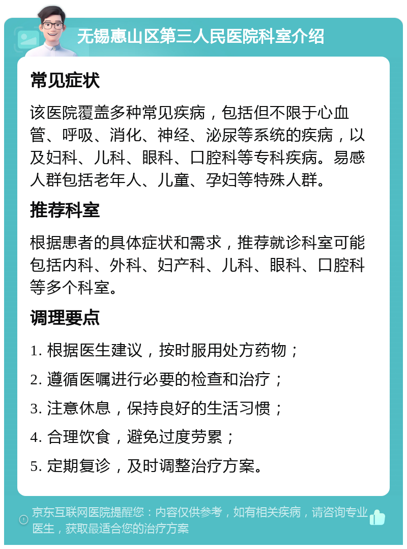 无锡惠山区第三人民医院科室介绍 常见症状 该医院覆盖多种常见疾病，包括但不限于心血管、呼吸、消化、神经、泌尿等系统的疾病，以及妇科、儿科、眼科、口腔科等专科疾病。易感人群包括老年人、儿童、孕妇等特殊人群。 推荐科室 根据患者的具体症状和需求，推荐就诊科室可能包括内科、外科、妇产科、儿科、眼科、口腔科等多个科室。 调理要点 1. 根据医生建议，按时服用处方药物； 2. 遵循医嘱进行必要的检查和治疗； 3. 注意休息，保持良好的生活习惯； 4. 合理饮食，避免过度劳累； 5. 定期复诊，及时调整治疗方案。