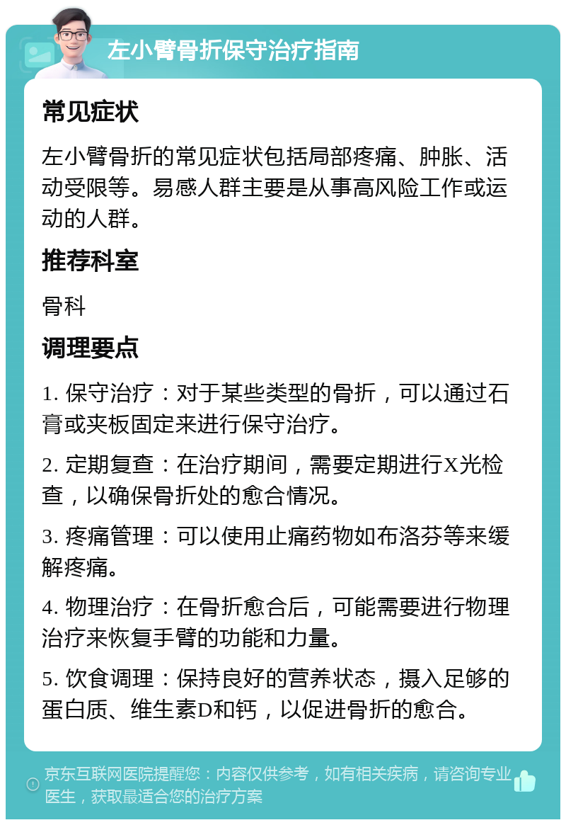 左小臂骨折保守治疗指南 常见症状 左小臂骨折的常见症状包括局部疼痛、肿胀、活动受限等。易感人群主要是从事高风险工作或运动的人群。 推荐科室 骨科 调理要点 1. 保守治疗：对于某些类型的骨折，可以通过石膏或夹板固定来进行保守治疗。 2. 定期复查：在治疗期间，需要定期进行X光检查，以确保骨折处的愈合情况。 3. 疼痛管理：可以使用止痛药物如布洛芬等来缓解疼痛。 4. 物理治疗：在骨折愈合后，可能需要进行物理治疗来恢复手臂的功能和力量。 5. 饮食调理：保持良好的营养状态，摄入足够的蛋白质、维生素D和钙，以促进骨折的愈合。