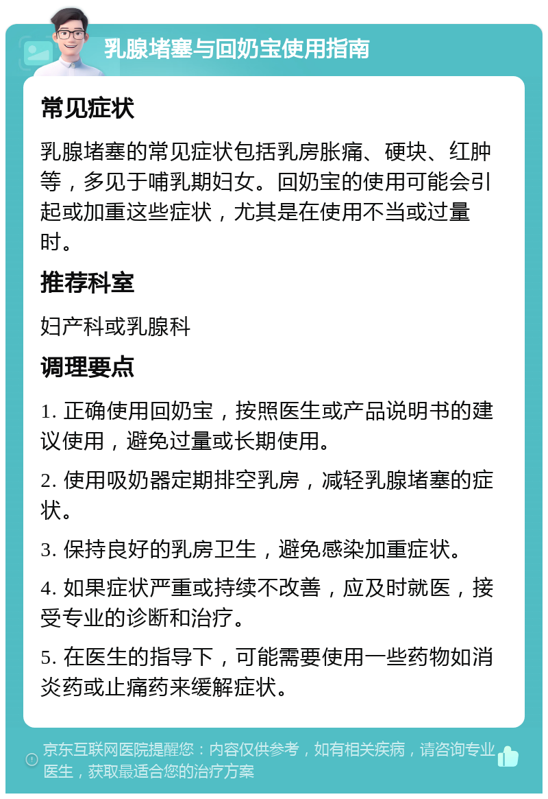 乳腺堵塞与回奶宝使用指南 常见症状 乳腺堵塞的常见症状包括乳房胀痛、硬块、红肿等，多见于哺乳期妇女。回奶宝的使用可能会引起或加重这些症状，尤其是在使用不当或过量时。 推荐科室 妇产科或乳腺科 调理要点 1. 正确使用回奶宝，按照医生或产品说明书的建议使用，避免过量或长期使用。 2. 使用吸奶器定期排空乳房，减轻乳腺堵塞的症状。 3. 保持良好的乳房卫生，避免感染加重症状。 4. 如果症状严重或持续不改善，应及时就医，接受专业的诊断和治疗。 5. 在医生的指导下，可能需要使用一些药物如消炎药或止痛药来缓解症状。