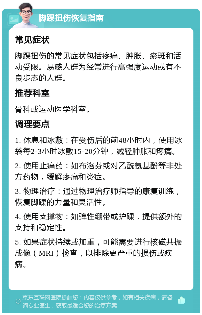 脚踝扭伤恢复指南 常见症状 脚踝扭伤的常见症状包括疼痛、肿胀、瘀斑和活动受限。易感人群为经常进行高强度运动或有不良步态的人群。 推荐科室 骨科或运动医学科室。 调理要点 1. 休息和冰敷：在受伤后的前48小时内，使用冰袋每2-3小时冰敷15-20分钟，减轻肿胀和疼痛。 2. 使用止痛药：如布洛芬或对乙酰氨基酚等非处方药物，缓解疼痛和炎症。 3. 物理治疗：通过物理治疗师指导的康复训练，恢复脚踝的力量和灵活性。 4. 使用支撑物：如弹性绷带或护踝，提供额外的支持和稳定性。 5. 如果症状持续或加重，可能需要进行核磁共振成像（MRI）检查，以排除更严重的损伤或疾病。