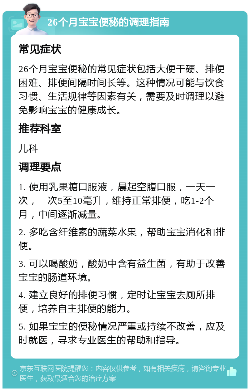 26个月宝宝便秘的调理指南 常见症状 26个月宝宝便秘的常见症状包括大便干硬、排便困难、排便间隔时间长等。这种情况可能与饮食习惯、生活规律等因素有关，需要及时调理以避免影响宝宝的健康成长。 推荐科室 儿科 调理要点 1. 使用乳果糖口服液，晨起空腹口服，一天一次，一次5至10毫升，维持正常排便，吃1-2个月，中间逐渐减量。 2. 多吃含纤维素的蔬菜水果，帮助宝宝消化和排便。 3. 可以喝酸奶，酸奶中含有益生菌，有助于改善宝宝的肠道环境。 4. 建立良好的排便习惯，定时让宝宝去厕所排便，培养自主排便的能力。 5. 如果宝宝的便秘情况严重或持续不改善，应及时就医，寻求专业医生的帮助和指导。