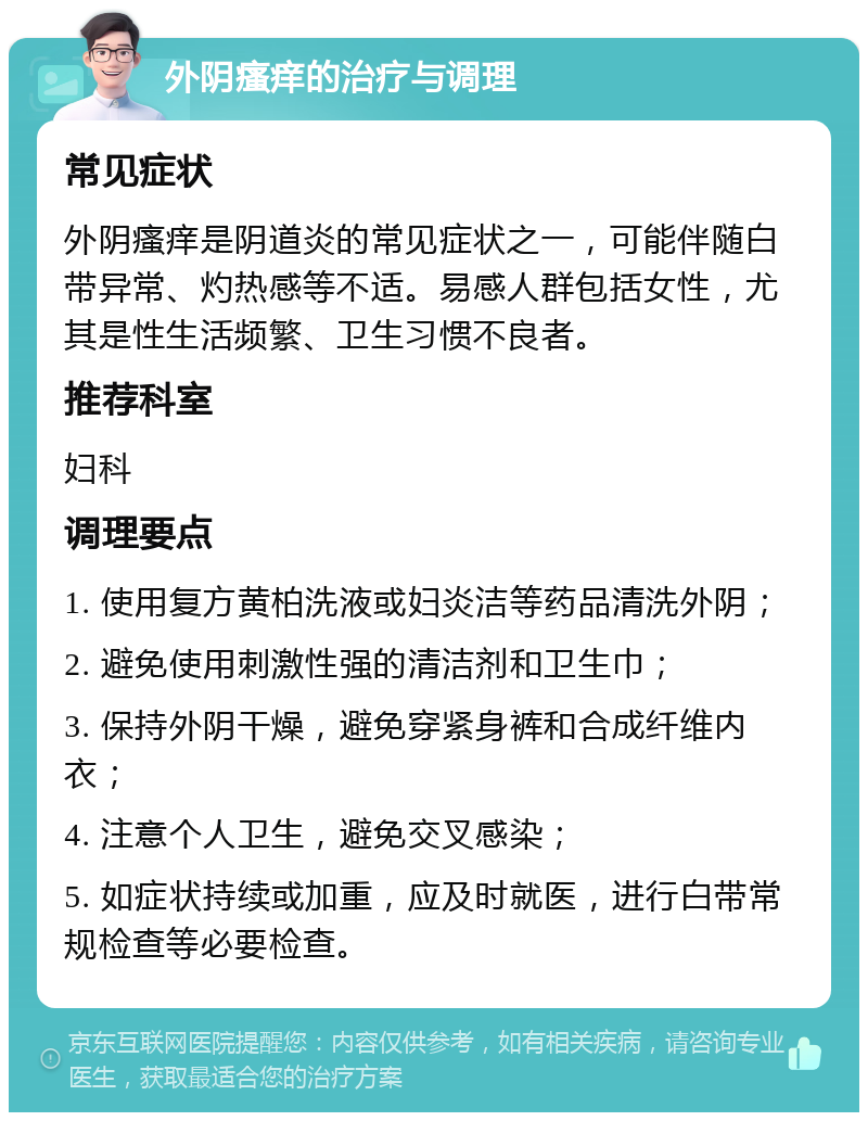 外阴瘙痒的治疗与调理 常见症状 外阴瘙痒是阴道炎的常见症状之一，可能伴随白带异常、灼热感等不适。易感人群包括女性，尤其是性生活频繁、卫生习惯不良者。 推荐科室 妇科 调理要点 1. 使用复方黄柏洗液或妇炎洁等药品清洗外阴； 2. 避免使用刺激性强的清洁剂和卫生巾； 3. 保持外阴干燥，避免穿紧身裤和合成纤维内衣； 4. 注意个人卫生，避免交叉感染； 5. 如症状持续或加重，应及时就医，进行白带常规检查等必要检查。