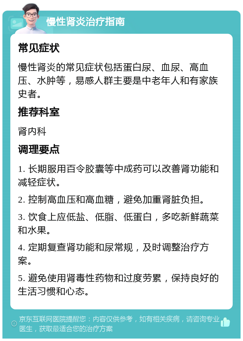 慢性肾炎治疗指南 常见症状 慢性肾炎的常见症状包括蛋白尿、血尿、高血压、水肿等，易感人群主要是中老年人和有家族史者。 推荐科室 肾内科 调理要点 1. 长期服用百令胶囊等中成药可以改善肾功能和减轻症状。 2. 控制高血压和高血糖，避免加重肾脏负担。 3. 饮食上应低盐、低脂、低蛋白，多吃新鲜蔬菜和水果。 4. 定期复查肾功能和尿常规，及时调整治疗方案。 5. 避免使用肾毒性药物和过度劳累，保持良好的生活习惯和心态。