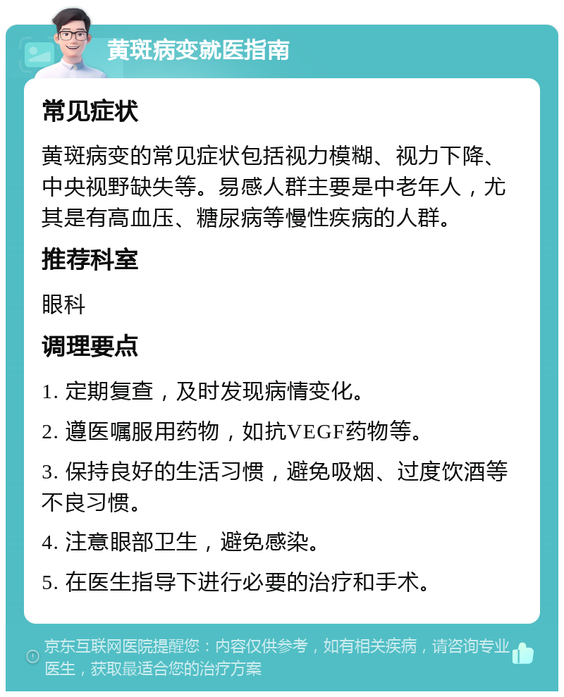 黄斑病变就医指南 常见症状 黄斑病变的常见症状包括视力模糊、视力下降、中央视野缺失等。易感人群主要是中老年人，尤其是有高血压、糖尿病等慢性疾病的人群。 推荐科室 眼科 调理要点 1. 定期复查，及时发现病情变化。 2. 遵医嘱服用药物，如抗VEGF药物等。 3. 保持良好的生活习惯，避免吸烟、过度饮酒等不良习惯。 4. 注意眼部卫生，避免感染。 5. 在医生指导下进行必要的治疗和手术。