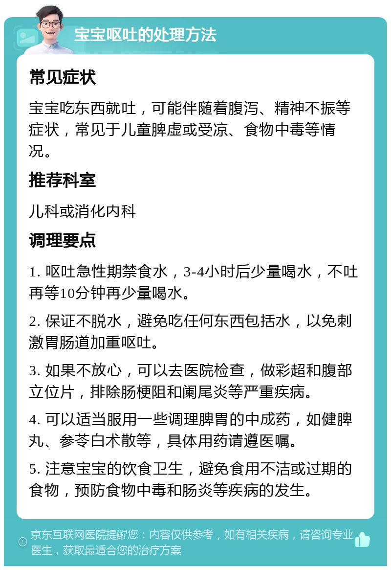 宝宝呕吐的处理方法 常见症状 宝宝吃东西就吐，可能伴随着腹泻、精神不振等症状，常见于儿童脾虚或受凉、食物中毒等情况。 推荐科室 儿科或消化内科 调理要点 1. 呕吐急性期禁食水，3-4小时后少量喝水，不吐再等10分钟再少量喝水。 2. 保证不脱水，避免吃任何东西包括水，以免刺激胃肠道加重呕吐。 3. 如果不放心，可以去医院检查，做彩超和腹部立位片，排除肠梗阻和阑尾炎等严重疾病。 4. 可以适当服用一些调理脾胃的中成药，如健脾丸、参苓白术散等，具体用药请遵医嘱。 5. 注意宝宝的饮食卫生，避免食用不洁或过期的食物，预防食物中毒和肠炎等疾病的发生。