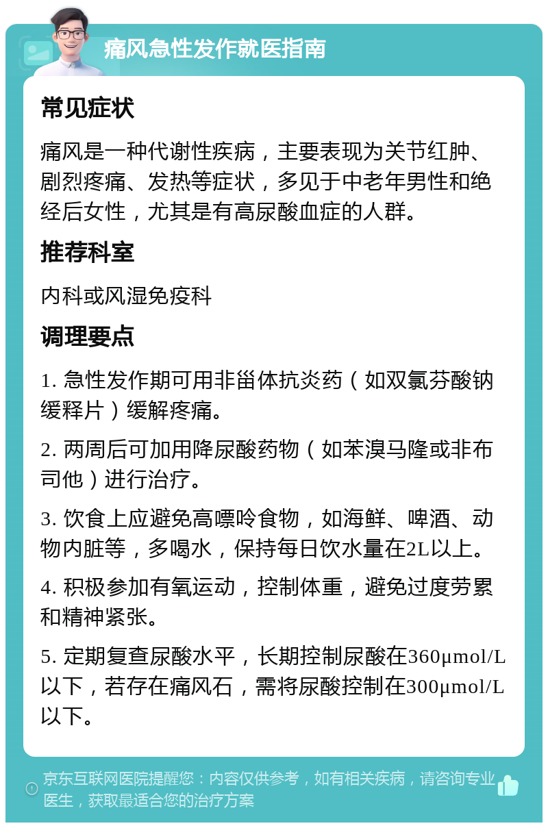 痛风急性发作就医指南 常见症状 痛风是一种代谢性疾病，主要表现为关节红肿、剧烈疼痛、发热等症状，多见于中老年男性和绝经后女性，尤其是有高尿酸血症的人群。 推荐科室 内科或风湿免疫科 调理要点 1. 急性发作期可用非甾体抗炎药（如双氯芬酸钠缓释片）缓解疼痛。 2. 两周后可加用降尿酸药物（如苯溴马隆或非布司他）进行治疗。 3. 饮食上应避免高嘌呤食物，如海鲜、啤酒、动物内脏等，多喝水，保持每日饮水量在2L以上。 4. 积极参加有氧运动，控制体重，避免过度劳累和精神紧张。 5. 定期复查尿酸水平，长期控制尿酸在360μmol/L以下，若存在痛风石，需将尿酸控制在300μmol/L以下。