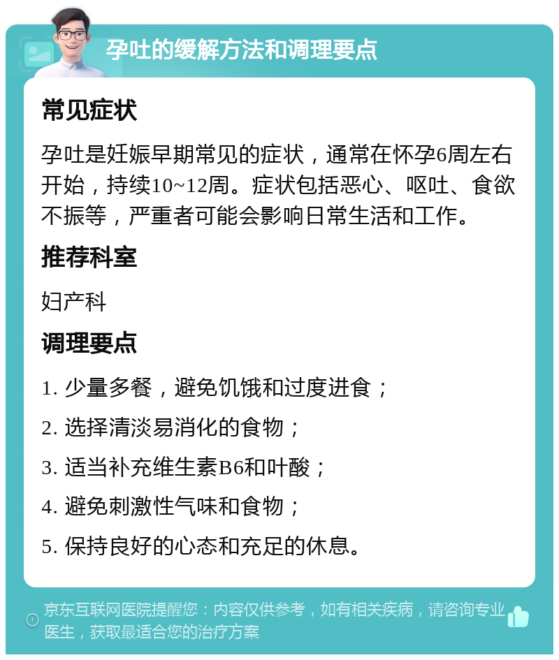 孕吐的缓解方法和调理要点 常见症状 孕吐是妊娠早期常见的症状，通常在怀孕6周左右开始，持续10~12周。症状包括恶心、呕吐、食欲不振等，严重者可能会影响日常生活和工作。 推荐科室 妇产科 调理要点 1. 少量多餐，避免饥饿和过度进食； 2. 选择清淡易消化的食物； 3. 适当补充维生素B6和叶酸； 4. 避免刺激性气味和食物； 5. 保持良好的心态和充足的休息。