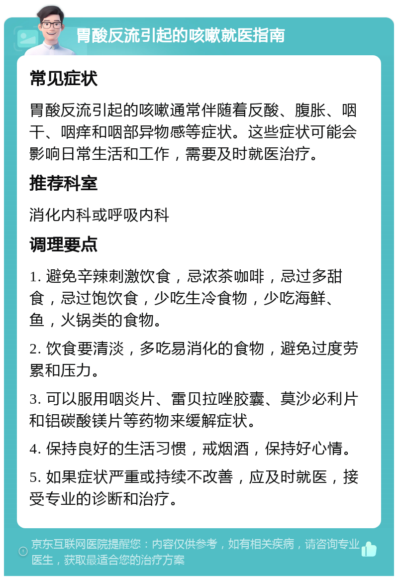 胃酸反流引起的咳嗽就医指南 常见症状 胃酸反流引起的咳嗽通常伴随着反酸、腹胀、咽干、咽痒和咽部异物感等症状。这些症状可能会影响日常生活和工作，需要及时就医治疗。 推荐科室 消化内科或呼吸内科 调理要点 1. 避免辛辣刺激饮食，忌浓茶咖啡，忌过多甜食，忌过饱饮食，少吃生冷食物，少吃海鲜、鱼，火锅类的食物。 2. 饮食要清淡，多吃易消化的食物，避免过度劳累和压力。 3. 可以服用咽炎片、雷贝拉唑胶囊、莫沙必利片和铝碳酸镁片等药物来缓解症状。 4. 保持良好的生活习惯，戒烟酒，保持好心情。 5. 如果症状严重或持续不改善，应及时就医，接受专业的诊断和治疗。