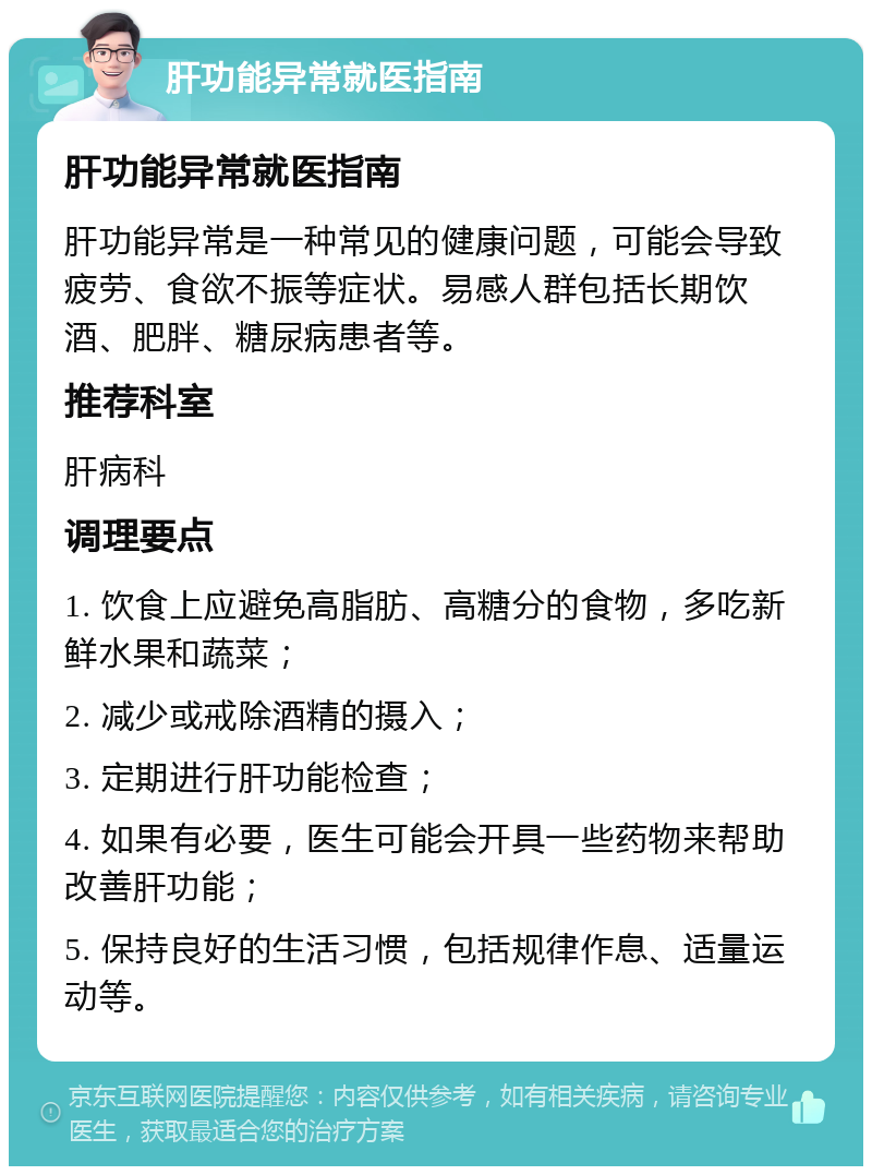 肝功能异常就医指南 肝功能异常就医指南 肝功能异常是一种常见的健康问题，可能会导致疲劳、食欲不振等症状。易感人群包括长期饮酒、肥胖、糖尿病患者等。 推荐科室 肝病科 调理要点 1. 饮食上应避免高脂肪、高糖分的食物，多吃新鲜水果和蔬菜； 2. 减少或戒除酒精的摄入； 3. 定期进行肝功能检查； 4. 如果有必要，医生可能会开具一些药物来帮助改善肝功能； 5. 保持良好的生活习惯，包括规律作息、适量运动等。