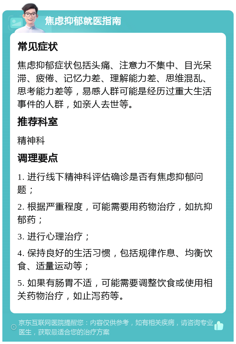 焦虑抑郁就医指南 常见症状 焦虑抑郁症状包括头痛、注意力不集中、目光呆滞、疲倦、记忆力差、理解能力差、思维混乱、思考能力差等，易感人群可能是经历过重大生活事件的人群，如亲人去世等。 推荐科室 精神科 调理要点 1. 进行线下精神科评估确诊是否有焦虑抑郁问题； 2. 根据严重程度，可能需要用药物治疗，如抗抑郁药； 3. 进行心理治疗； 4. 保持良好的生活习惯，包括规律作息、均衡饮食、适量运动等； 5. 如果有肠胃不适，可能需要调整饮食或使用相关药物治疗，如止泻药等。