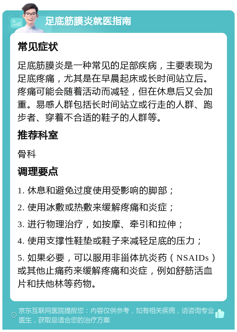 足底筋膜炎就医指南 常见症状 足底筋膜炎是一种常见的足部疾病，主要表现为足底疼痛，尤其是在早晨起床或长时间站立后。疼痛可能会随着活动而减轻，但在休息后又会加重。易感人群包括长时间站立或行走的人群、跑步者、穿着不合适的鞋子的人群等。 推荐科室 骨科 调理要点 1. 休息和避免过度使用受影响的脚部； 2. 使用冰敷或热敷来缓解疼痛和炎症； 3. 进行物理治疗，如按摩、牵引和拉伸； 4. 使用支撑性鞋垫或鞋子来减轻足底的压力； 5. 如果必要，可以服用非甾体抗炎药（NSAIDs）或其他止痛药来缓解疼痛和炎症，例如舒筋活血片和扶他林等药物。