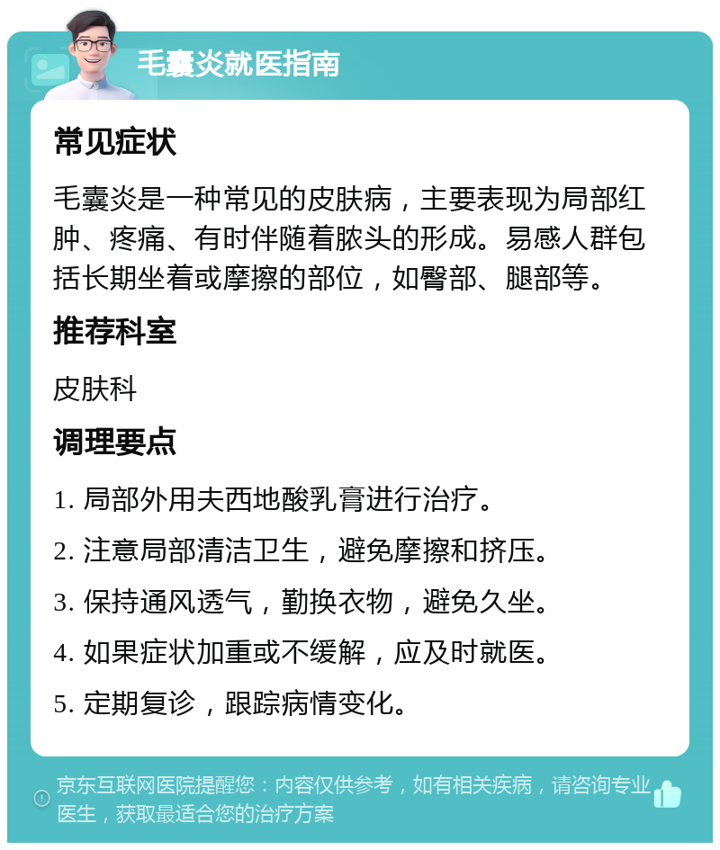 毛囊炎就医指南 常见症状 毛囊炎是一种常见的皮肤病，主要表现为局部红肿、疼痛、有时伴随着脓头的形成。易感人群包括长期坐着或摩擦的部位，如臀部、腿部等。 推荐科室 皮肤科 调理要点 1. 局部外用夫西地酸乳膏进行治疗。 2. 注意局部清洁卫生，避免摩擦和挤压。 3. 保持通风透气，勤换衣物，避免久坐。 4. 如果症状加重或不缓解，应及时就医。 5. 定期复诊，跟踪病情变化。