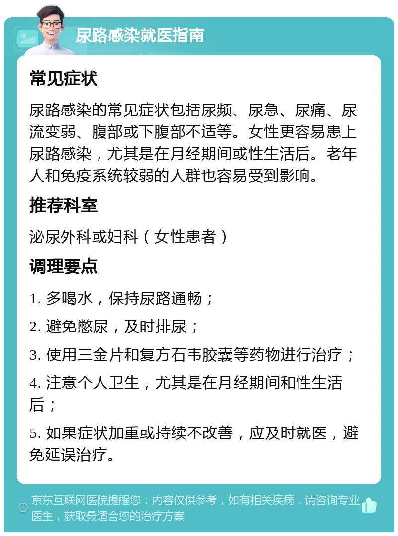 尿路感染就医指南 常见症状 尿路感染的常见症状包括尿频、尿急、尿痛、尿流变弱、腹部或下腹部不适等。女性更容易患上尿路感染，尤其是在月经期间或性生活后。老年人和免疫系统较弱的人群也容易受到影响。 推荐科室 泌尿外科或妇科（女性患者） 调理要点 1. 多喝水，保持尿路通畅； 2. 避免憋尿，及时排尿； 3. 使用三金片和复方石韦胶囊等药物进行治疗； 4. 注意个人卫生，尤其是在月经期间和性生活后； 5. 如果症状加重或持续不改善，应及时就医，避免延误治疗。