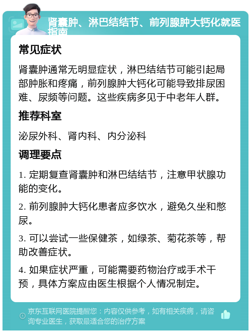 肾囊肿、淋巴结结节、前列腺肿大钙化就医指南 常见症状 肾囊肿通常无明显症状，淋巴结结节可能引起局部肿胀和疼痛，前列腺肿大钙化可能导致排尿困难、尿频等问题。这些疾病多见于中老年人群。 推荐科室 泌尿外科、肾内科、内分泌科 调理要点 1. 定期复查肾囊肿和淋巴结结节，注意甲状腺功能的变化。 2. 前列腺肿大钙化患者应多饮水，避免久坐和憋尿。 3. 可以尝试一些保健茶，如绿茶、菊花茶等，帮助改善症状。 4. 如果症状严重，可能需要药物治疗或手术干预，具体方案应由医生根据个人情况制定。