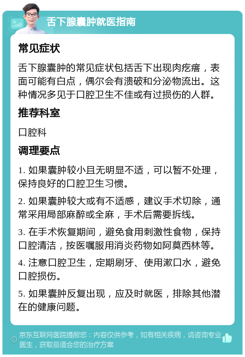 舌下腺囊肿就医指南 常见症状 舌下腺囊肿的常见症状包括舌下出现肉疙瘩，表面可能有白点，偶尔会有溃破和分泌物流出。这种情况多见于口腔卫生不佳或有过损伤的人群。 推荐科室 口腔科 调理要点 1. 如果囊肿较小且无明显不适，可以暂不处理，保持良好的口腔卫生习惯。 2. 如果囊肿较大或有不适感，建议手术切除，通常采用局部麻醉或全麻，手术后需要拆线。 3. 在手术恢复期间，避免食用刺激性食物，保持口腔清洁，按医嘱服用消炎药物如阿莫西林等。 4. 注意口腔卫生，定期刷牙、使用漱口水，避免口腔损伤。 5. 如果囊肿反复出现，应及时就医，排除其他潜在的健康问题。