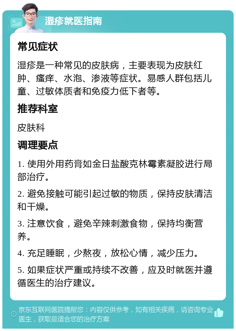 湿疹就医指南 常见症状 湿疹是一种常见的皮肤病，主要表现为皮肤红肿、瘙痒、水泡、渗液等症状。易感人群包括儿童、过敏体质者和免疫力低下者等。 推荐科室 皮肤科 调理要点 1. 使用外用药膏如金日盐酸克林霉素凝胶进行局部治疗。 2. 避免接触可能引起过敏的物质，保持皮肤清洁和干燥。 3. 注意饮食，避免辛辣刺激食物，保持均衡营养。 4. 充足睡眠，少熬夜，放松心情，减少压力。 5. 如果症状严重或持续不改善，应及时就医并遵循医生的治疗建议。