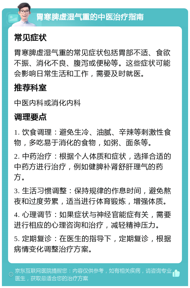 胃寒脾虚湿气重的中医治疗指南 常见症状 胃寒脾虚湿气重的常见症状包括胃部不适、食欲不振、消化不良、腹泻或便秘等。这些症状可能会影响日常生活和工作，需要及时就医。 推荐科室 中医内科或消化内科 调理要点 1. 饮食调理：避免生冷、油腻、辛辣等刺激性食物，多吃易于消化的食物，如粥、面条等。 2. 中药治疗：根据个人体质和症状，选择合适的中药方进行治疗，例如健脾补肾舒肝理气的药方。 3. 生活习惯调整：保持规律的作息时间，避免熬夜和过度劳累，适当进行体育锻炼，增强体质。 4. 心理调节：如果症状与神经官能症有关，需要进行相应的心理咨询和治疗，减轻精神压力。 5. 定期复诊：在医生的指导下，定期复诊，根据病情变化调整治疗方案。