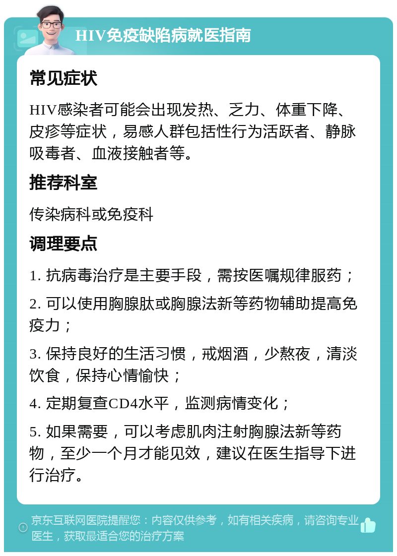 HIV免疫缺陷病就医指南 常见症状 HIV感染者可能会出现发热、乏力、体重下降、皮疹等症状，易感人群包括性行为活跃者、静脉吸毒者、血液接触者等。 推荐科室 传染病科或免疫科 调理要点 1. 抗病毒治疗是主要手段，需按医嘱规律服药； 2. 可以使用胸腺肽或胸腺法新等药物辅助提高免疫力； 3. 保持良好的生活习惯，戒烟酒，少熬夜，清淡饮食，保持心情愉快； 4. 定期复查CD4水平，监测病情变化； 5. 如果需要，可以考虑肌肉注射胸腺法新等药物，至少一个月才能见效，建议在医生指导下进行治疗。