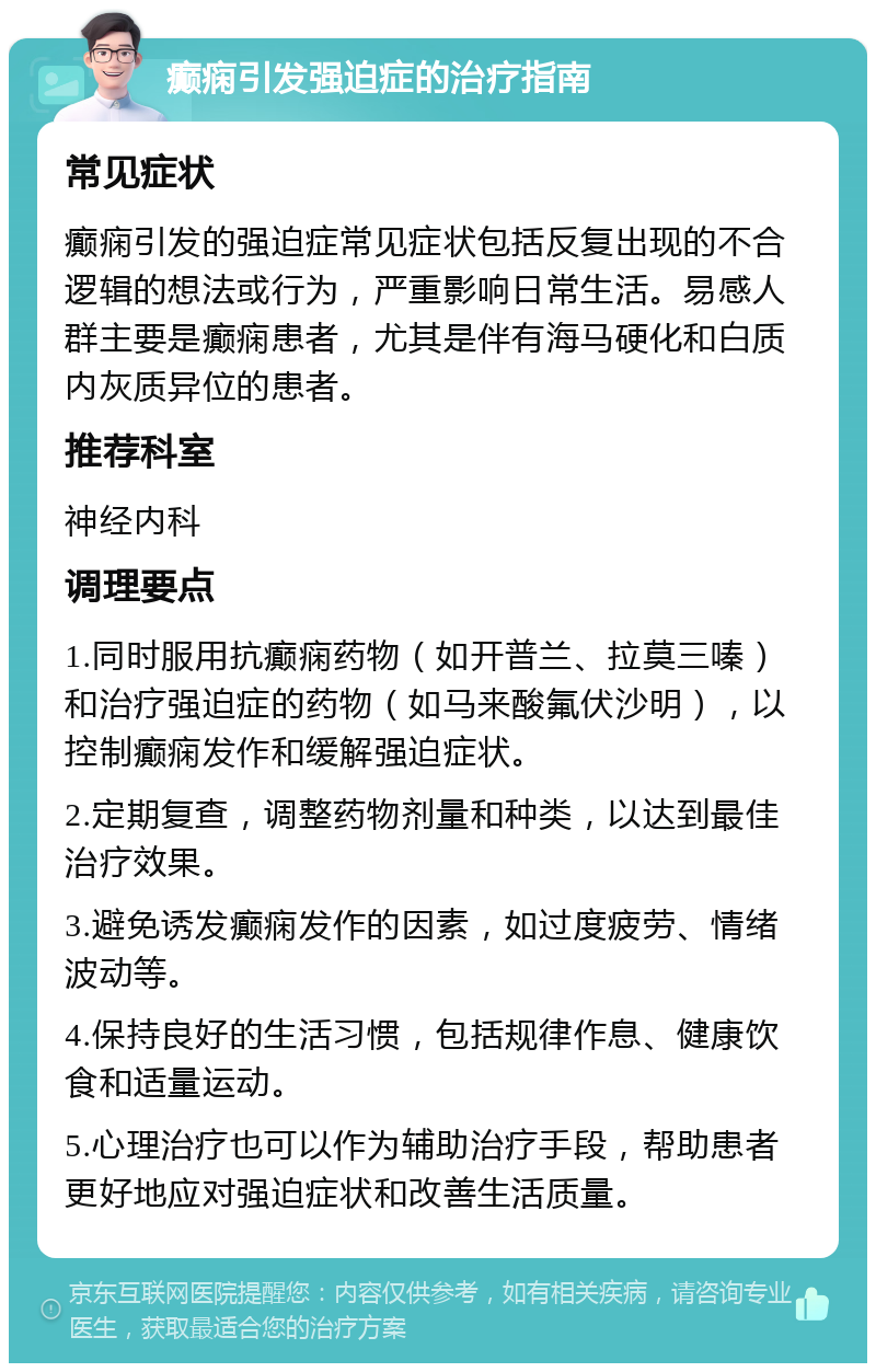 癫痫引发强迫症的治疗指南 常见症状 癫痫引发的强迫症常见症状包括反复出现的不合逻辑的想法或行为，严重影响日常生活。易感人群主要是癫痫患者，尤其是伴有海马硬化和白质内灰质异位的患者。 推荐科室 神经内科 调理要点 1.同时服用抗癫痫药物（如开普兰、拉莫三嗪）和治疗强迫症的药物（如马来酸氟伏沙明），以控制癫痫发作和缓解强迫症状。 2.定期复查，调整药物剂量和种类，以达到最佳治疗效果。 3.避免诱发癫痫发作的因素，如过度疲劳、情绪波动等。 4.保持良好的生活习惯，包括规律作息、健康饮食和适量运动。 5.心理治疗也可以作为辅助治疗手段，帮助患者更好地应对强迫症状和改善生活质量。