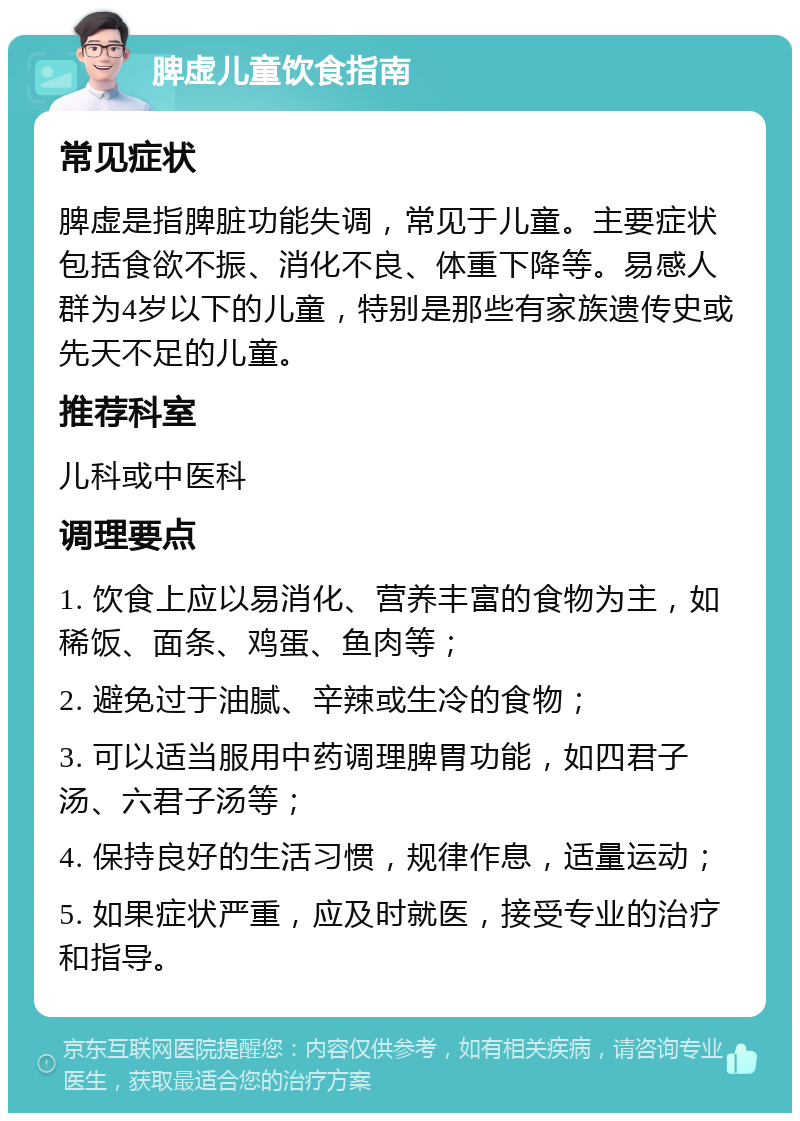 脾虚儿童饮食指南 常见症状 脾虚是指脾脏功能失调，常见于儿童。主要症状包括食欲不振、消化不良、体重下降等。易感人群为4岁以下的儿童，特别是那些有家族遗传史或先天不足的儿童。 推荐科室 儿科或中医科 调理要点 1. 饮食上应以易消化、营养丰富的食物为主，如稀饭、面条、鸡蛋、鱼肉等； 2. 避免过于油腻、辛辣或生冷的食物； 3. 可以适当服用中药调理脾胃功能，如四君子汤、六君子汤等； 4. 保持良好的生活习惯，规律作息，适量运动； 5. 如果症状严重，应及时就医，接受专业的治疗和指导。