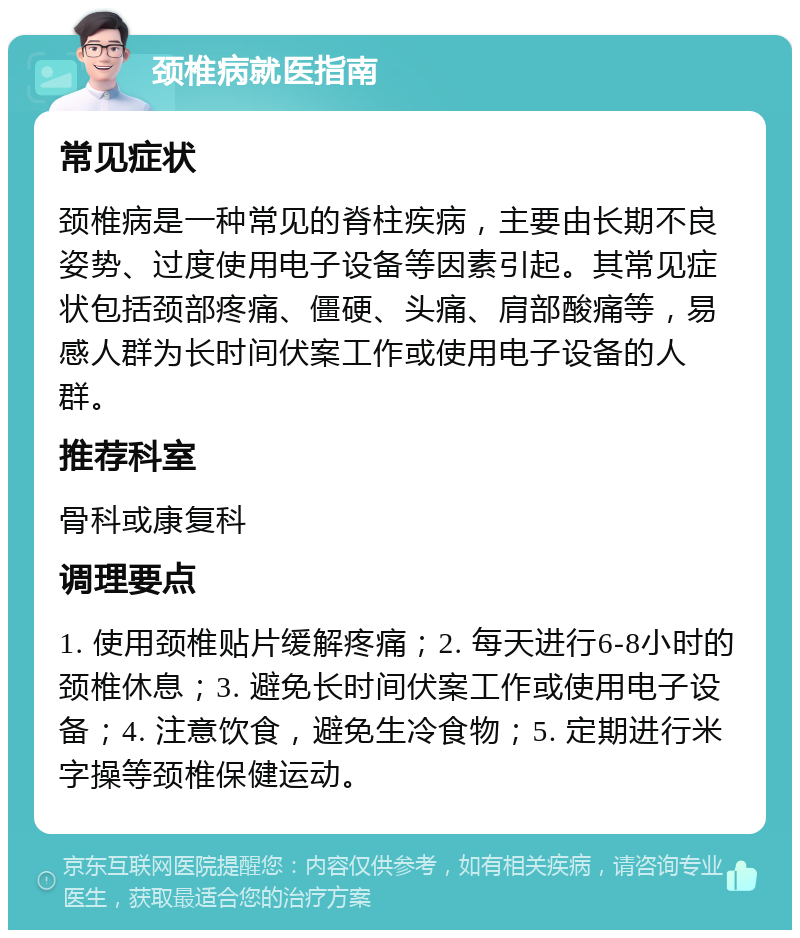 颈椎病就医指南 常见症状 颈椎病是一种常见的脊柱疾病，主要由长期不良姿势、过度使用电子设备等因素引起。其常见症状包括颈部疼痛、僵硬、头痛、肩部酸痛等，易感人群为长时间伏案工作或使用电子设备的人群。 推荐科室 骨科或康复科 调理要点 1. 使用颈椎贴片缓解疼痛；2. 每天进行6-8小时的颈椎休息；3. 避免长时间伏案工作或使用电子设备；4. 注意饮食，避免生冷食物；5. 定期进行米字操等颈椎保健运动。